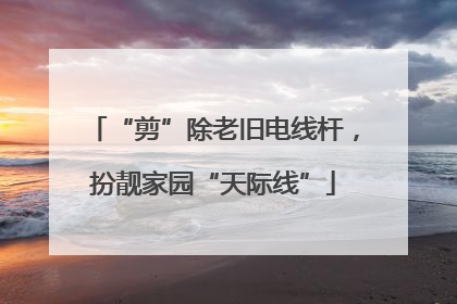 “剪”除老旧电线杆，扮靓家园“天际线”